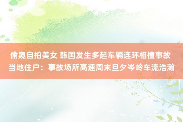 偷窥自拍美女 韩国发生多起车辆连环相撞事故 当地住户：事故场所高速周末旦夕岑岭车流浩瀚