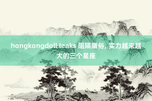 hongkongdoll leaks 阻隔庸俗， 实力越来越大的三个星座