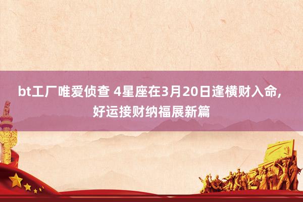 bt工厂唯爱侦查 4星座在3月20日逢横财入命， 好运接财纳福展新篇