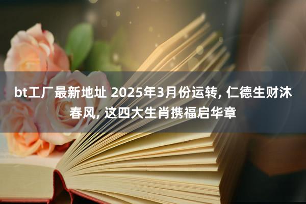 bt工厂最新地址 2025年3月份运转， 仁德生财沐春风， 这四大生肖携福启华章