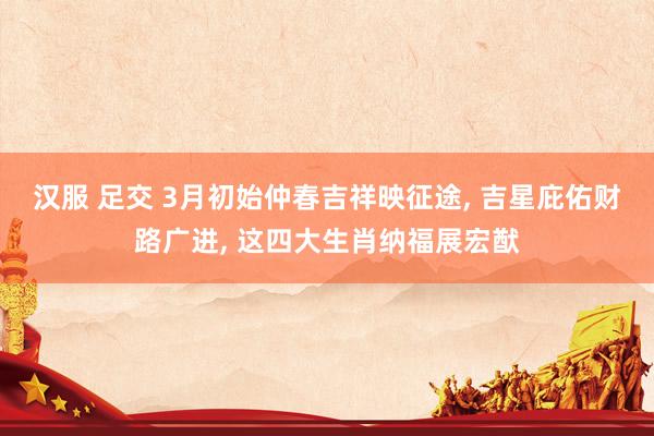 汉服 足交 3月初始仲春吉祥映征途， 吉星庇佑财路广进， 这四大生肖纳福展宏猷