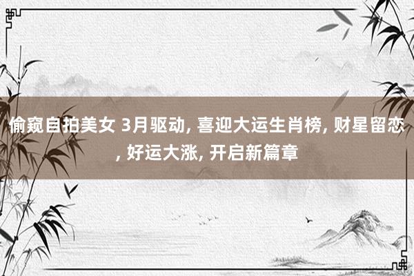 偷窥自拍美女 3月驱动， 喜迎大运生肖榜， 财星留恋， 好运大涨， 开启新篇章