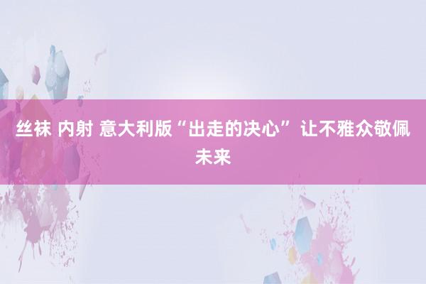 丝袜 内射 意大利版“出走的决心” 让不雅众敬佩未来