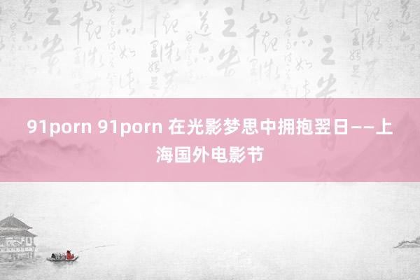 91porn 91porn 在光影梦思中拥抱翌日——上海国外电影节
