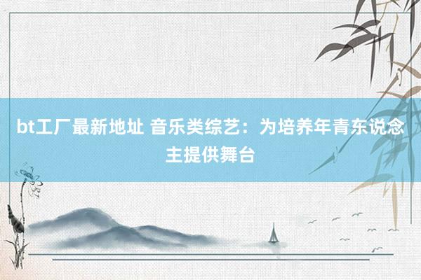 bt工厂最新地址 音乐类综艺：为培养年青东说念主提供舞台