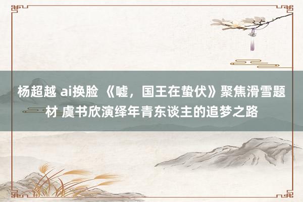 杨超越 ai换脸 《嘘，国王在蛰伏》聚焦滑雪题材 虞书欣演绎年青东谈主的追梦之路