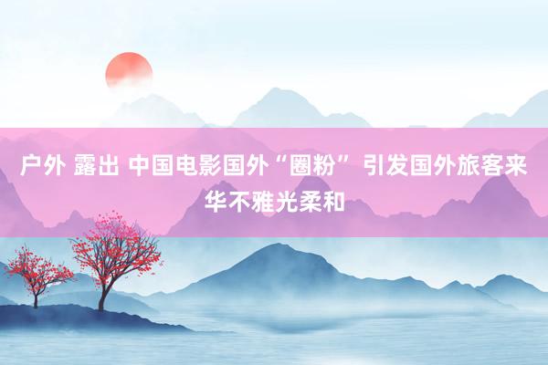 户外 露出 中国电影国外“圈粉” 引发国外旅客来华不雅光柔和