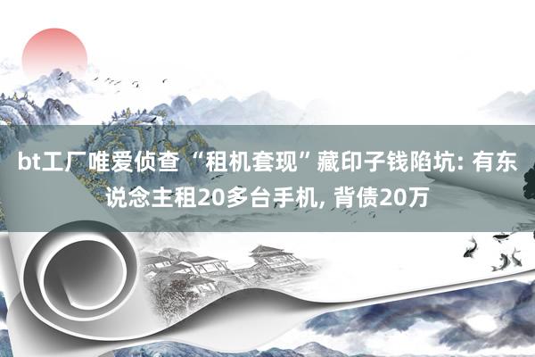 bt工厂唯爱侦查 “租机套现”藏印子钱陷坑: 有东说念主租20多台手机， 背债20万