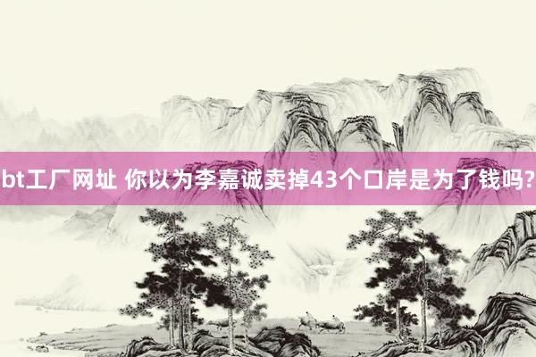 bt工厂网址 你以为李嘉诚卖掉43个口岸是为了钱吗?