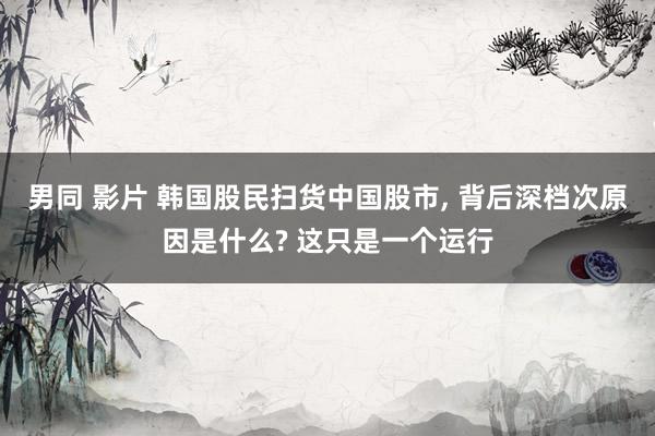 男同 影片 韩国股民扫货中国股市， 背后深档次原因是什么? 这只是一个运行