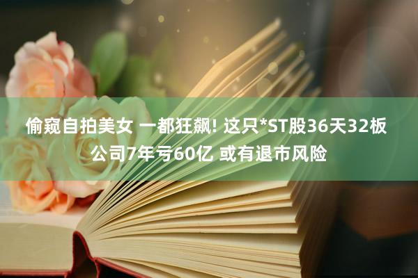 偷窥自拍美女 一都狂飙! 这只*ST股36天32板 公司7年亏60亿 或有退市风险