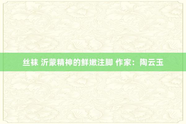 丝袜 沂蒙精神的鲜嫩注脚 作家：陶云玉