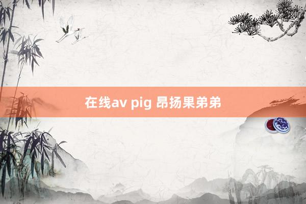 在线av pig 昂扬果弟弟