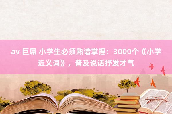 av 巨屌 小学生必须熟谙掌捏：3000个《小学近义词》，普及说话抒发才气