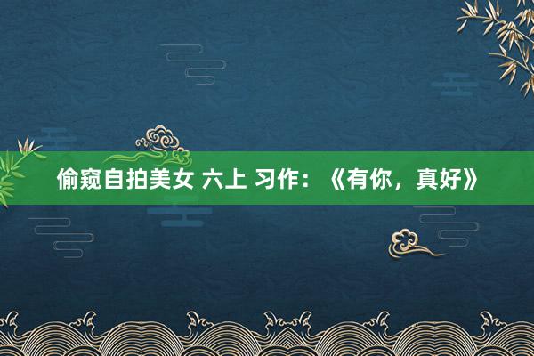 偷窥自拍美女 六上 习作：《有你，真好》