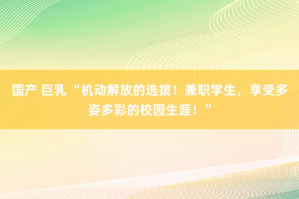 国产 巨乳 “机动解放的选拔！兼职学生，享受多姿多彩的校园生涯！”