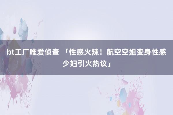 bt工厂唯爱侦查 「性感火辣！航空空姐变身性感少妇引火热议」