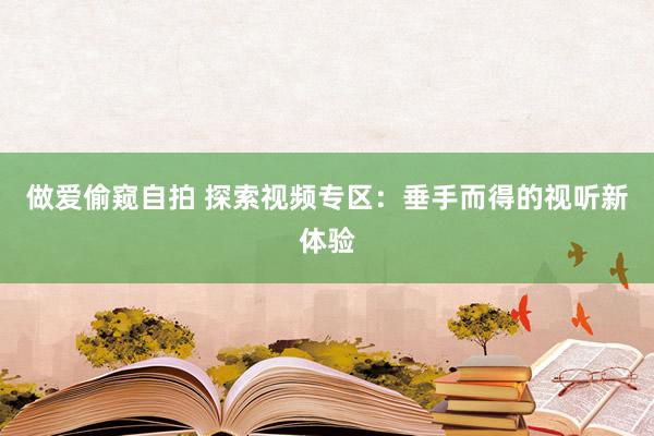 做爱偷窥自拍 探索视频专区：垂手而得的视听新体验