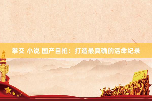 拳交 小说 国产自拍：打造最真确的活命纪录