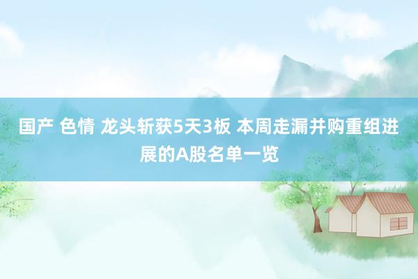 国产 色情 龙头斩获5天3板 本周走漏并购重组进展的A股名单一览