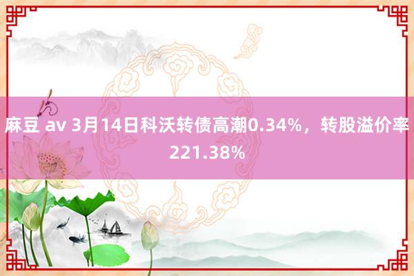 麻豆 av 3月14日科沃转债高潮0.34%，转股溢价率221.38%