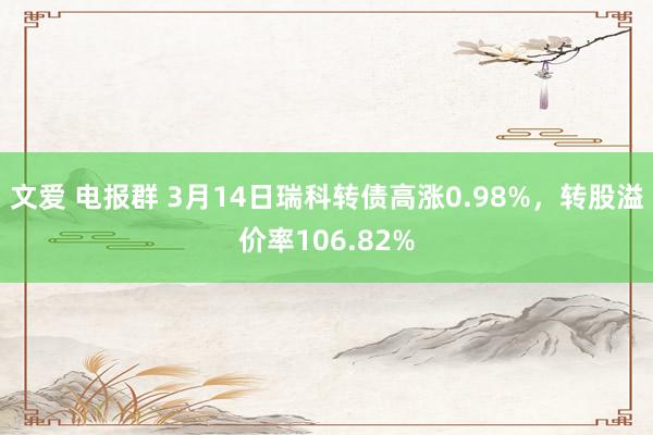 文爱 电报群 3月14日瑞科转债高涨0.98%，转股溢价率106.82%