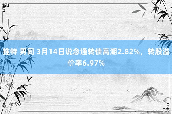 推特 男同 3月14日说念通转债高潮2.82%,转股溢价率6.97%