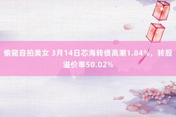 偷窥自拍美女 3月14日芯海转债高潮1.84%，转股溢价率50.02%