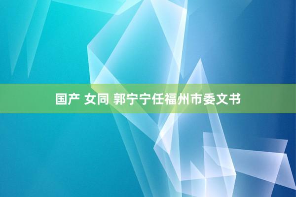 国产 女同 郭宁宁任福州市委文书