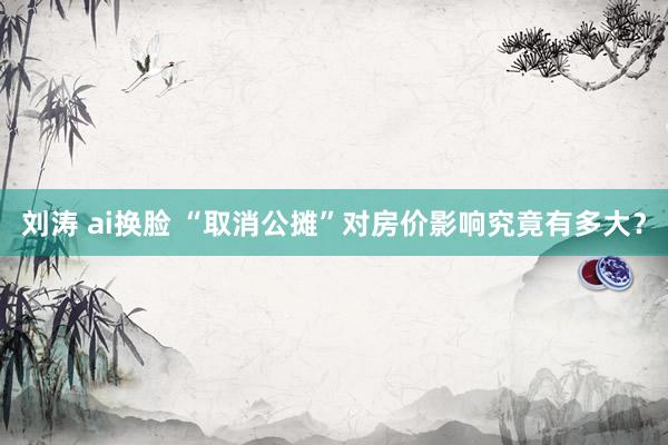 刘涛 ai换脸 “取消公摊”对房价影响究竟有多大？