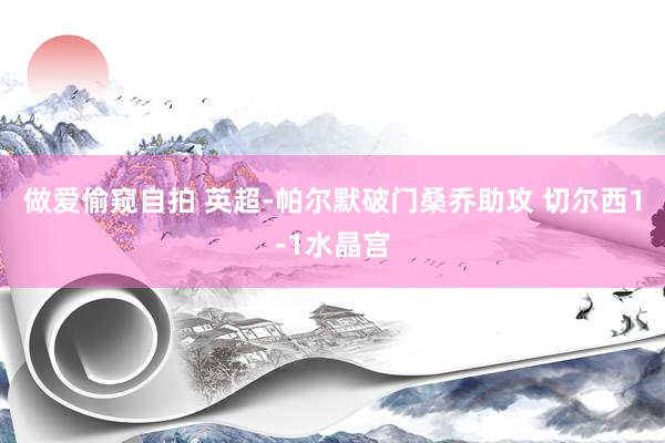 做爱偷窥自拍 英超-帕尔默破门桑乔助攻 切尔西1-1水晶宫
