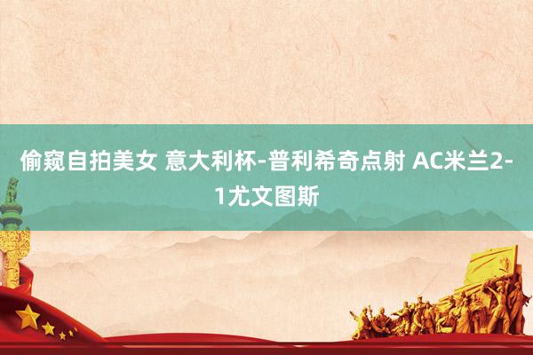 偷窥自拍美女 意大利杯-普利希奇点射 AC米兰2-1尤文图斯