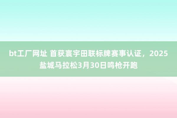 bt工厂网址 首获寰宇田联标牌赛事认证，2025盐城马拉松3月30日鸣枪开跑