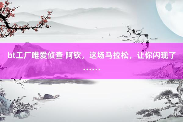 bt工厂唯爱侦查 阿钦，这场马拉松，让你闪现了……