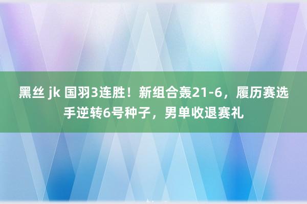 黑丝 jk 国羽3连胜！新组合轰21-6，履历赛选手逆转6号种子，男单收退赛礼