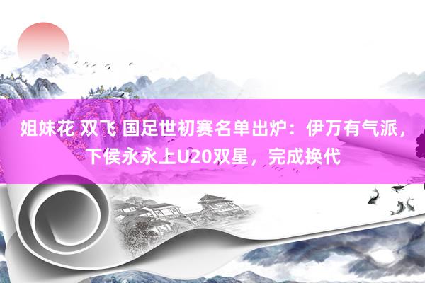姐妹花 双飞 国足世初赛名单出炉：伊万有气派，下侯永永上U20双星，完成换代