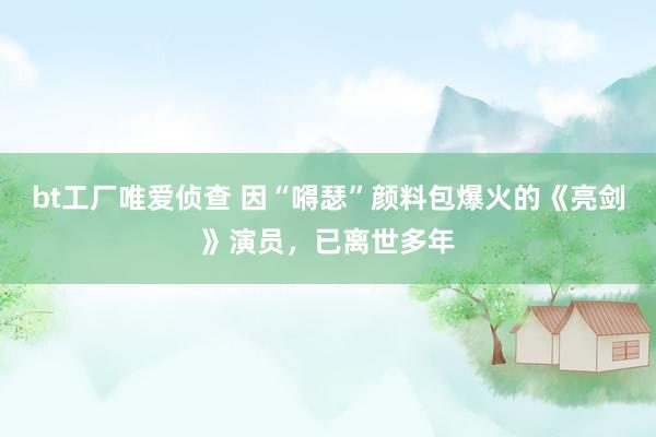 bt工厂唯爱侦查 因“嘚瑟”颜料包爆火的《亮剑》演员，已离世多年