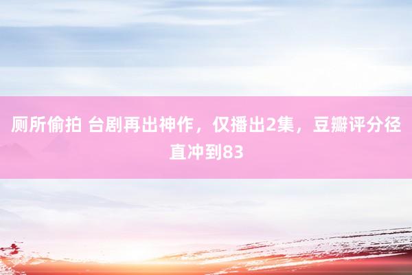 厕所偷拍 台剧再出神作，仅播出2集，豆瓣评分径直冲到83
