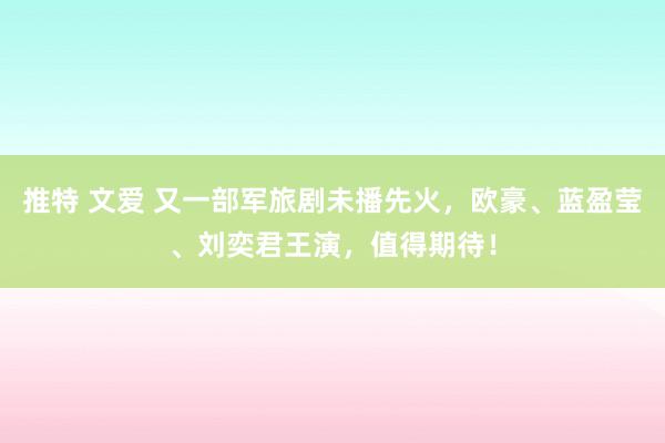 推特 文爱 又一部军旅剧未播先火，欧豪、蓝盈莹、刘奕君王演，值得期待！