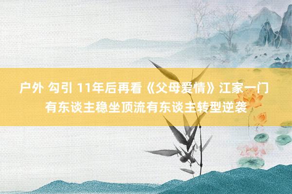 户外 勾引 11年后再看《父母爱情》江家一门 有东谈主稳坐顶流有东谈主转型逆袭