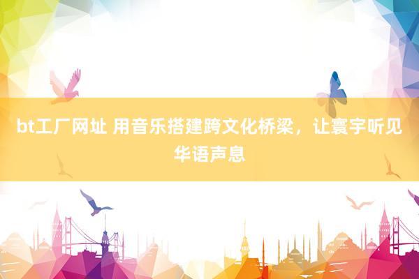bt工厂网址 用音乐搭建跨文化桥梁，让寰宇听见华语声息