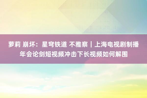 萝莉 崩坏：星穹铁道 不雅察｜上海电视剧制播年会论剑短视频冲击下长视频如何解围