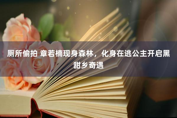 厕所偷拍 章若楠现身森林，化身在逃公主开启黑甜乡奇遇