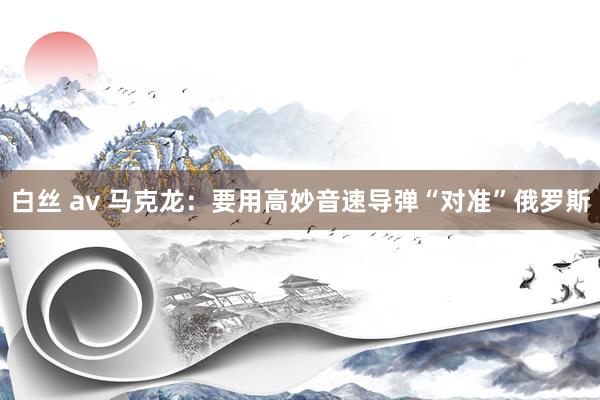 白丝 av 马克龙：要用高妙音速导弹“对准”俄罗斯