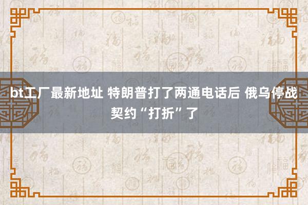 bt工厂最新地址 特朗普打了两通电话后 俄乌停战契约“打折”了