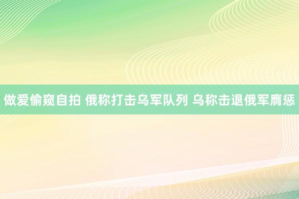 做爱偷窥自拍 俄称打击乌军队列 乌称击退俄军膺惩
