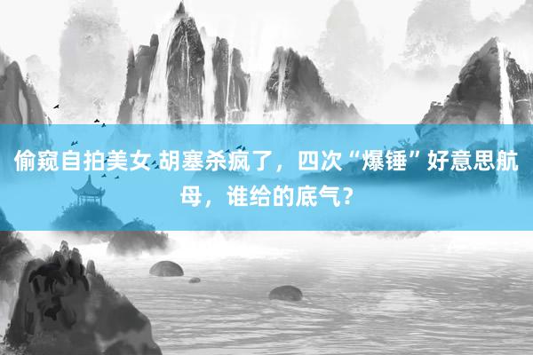 偷窥自拍美女 胡塞杀疯了，四次“爆锤”好意思航母，谁给的底气？