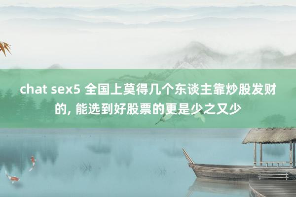 chat sex5 全国上莫得几个东谈主靠炒股发财的， 能选到好股票的更是少之又少