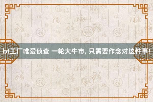bt工厂唯爱侦查 一轮大牛市， 只需要作念对这件事!