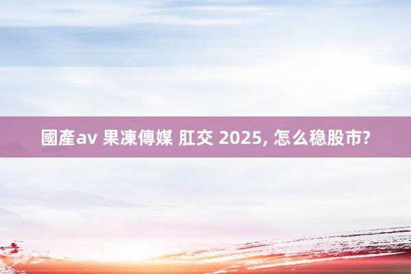 國產av 果凍傳媒 肛交 2025， 怎么稳股市?